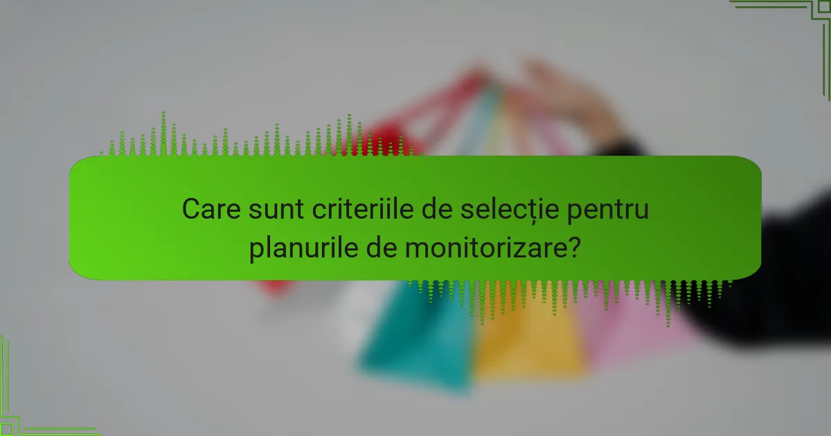 Care sunt criteriile de selecție pentru planurile de monitorizare?