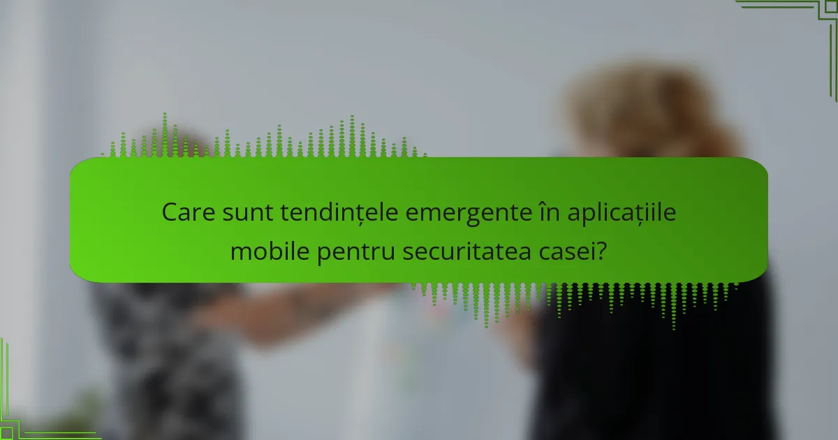 Care sunt tendințele emergente în aplicațiile mobile pentru securitatea casei?