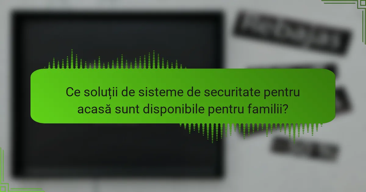 Ce soluții de sisteme de securitate pentru acasă sunt disponibile pentru familii?