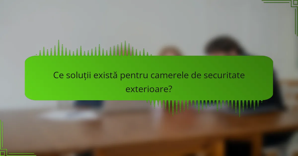 Ce soluții există pentru camerele de securitate exterioare?