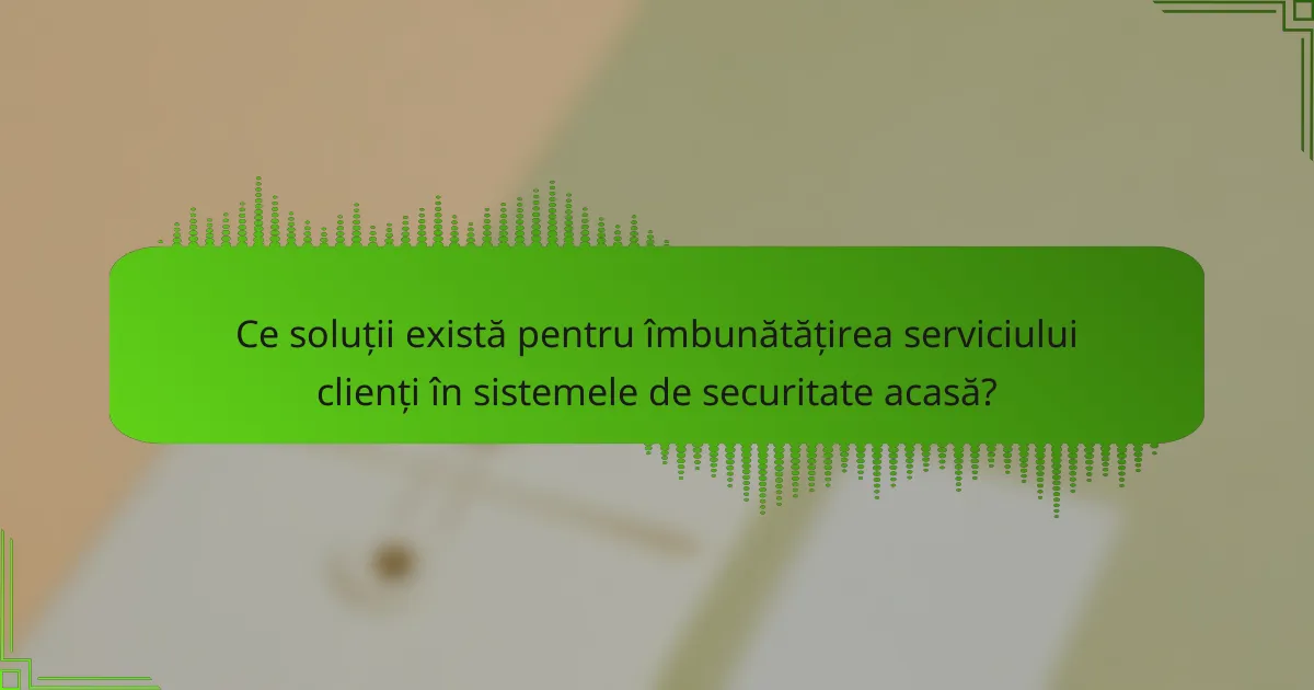 Ce soluții există pentru îmbunătățirea serviciului clienți în sistemele de securitate acasă?