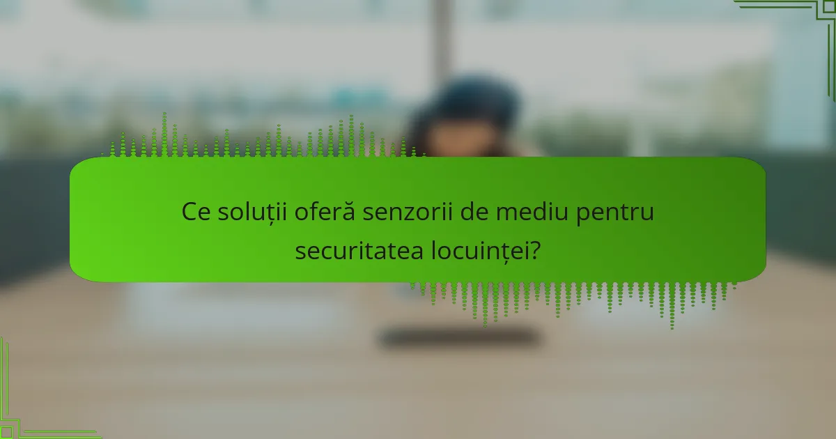 Ce soluții oferă senzorii de mediu pentru securitatea locuinței?