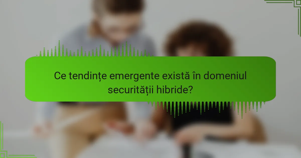 Ce tendințe emergente există în domeniul securității hibride?