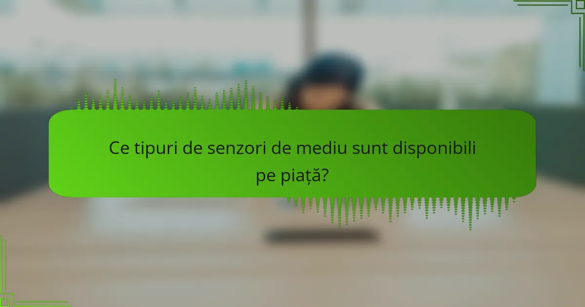 Ce tipuri de senzori de mediu sunt disponibili pe piață?